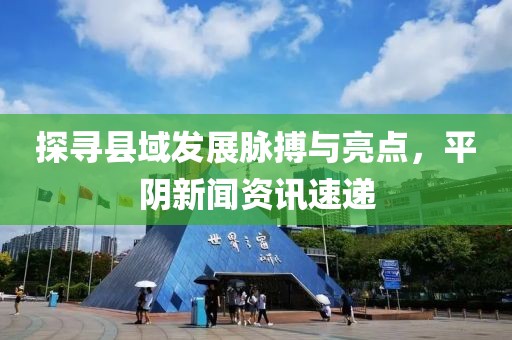 探寻县域发展脉搏与亮点，平阴新闻资讯速递