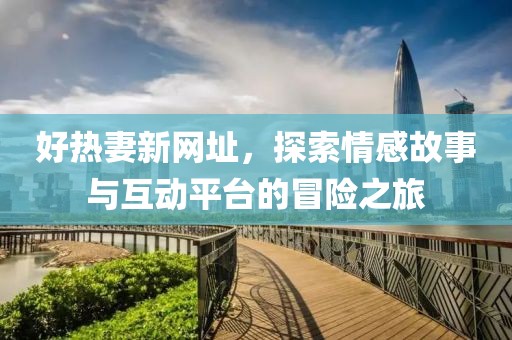 好热妻新网址，探索情感故事与互动平台的冒险之旅