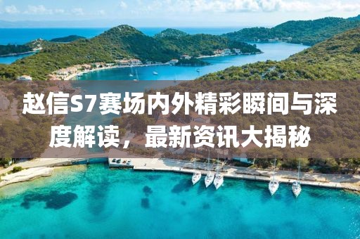 赵信S7赛场内外精彩瞬间与深度解读，最新资讯大揭秘