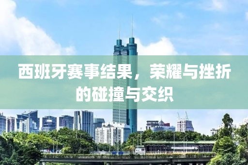 西班牙赛事结果，荣耀与挫折的碰撞与交织