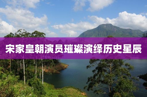 宋家皇朝演员璀璨演绎历史星辰