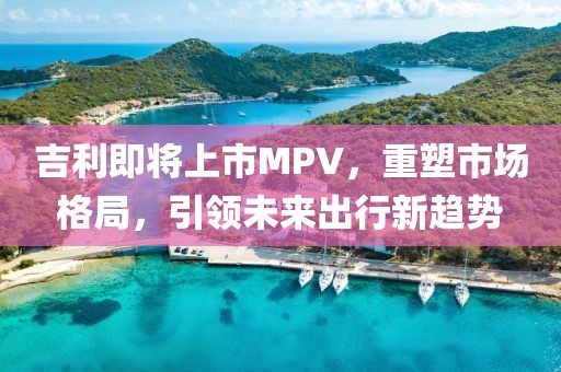 吉利即将上市MPV，重塑市场格局，引领未来出行新趋势