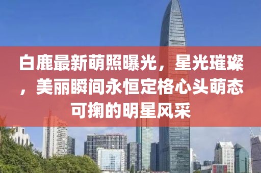 白鹿最新萌照曝光，星光璀璨，美丽瞬间永恒定格心头萌态可掬的明星风采