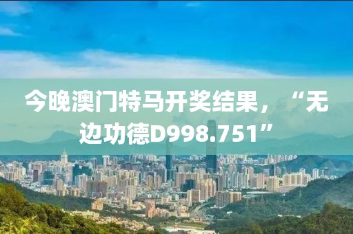 今晚澳门特马开奖结果，“无边功德D998.751”