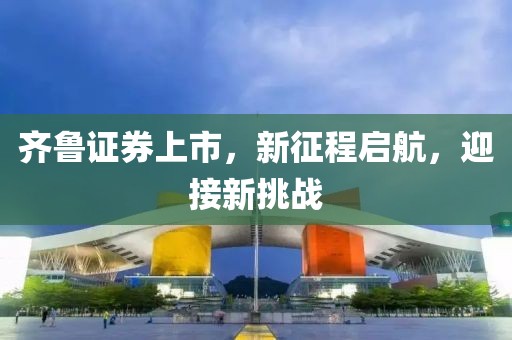 齐鲁证券上市，新征程启航，迎接新挑战