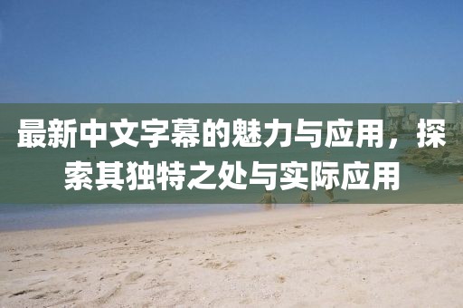 最新中文字幕的魅力与应用，探索其独特之处与实际应用