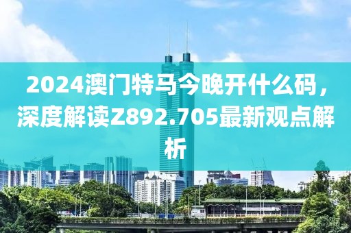 2024澳门特马今晚开什么码，深度解读Z892.705最新观点解析