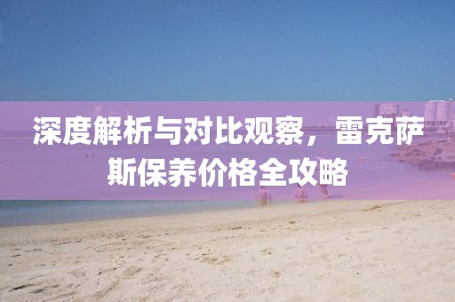 深度解析与对比观察，雷克萨斯保养价格全攻略