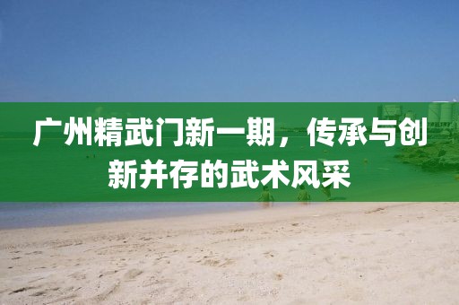 广州精武门新一期，传承与创新并存的武术风采