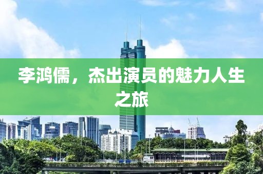 李鸿儒，杰出演员的魅力人生之旅