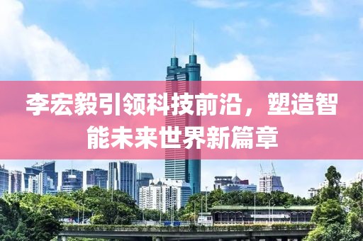 李宏毅引领科技前沿，塑造智能未来世界新篇章