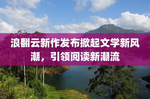 浪翻云新作发布掀起文学新风潮，引领阅读新潮流