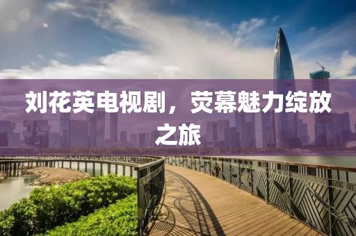 刘花英电视剧，荧幕魅力绽放之旅