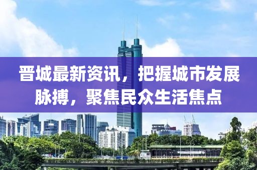 晋城最新资讯，把握城市发展脉搏，聚焦民众生活焦点