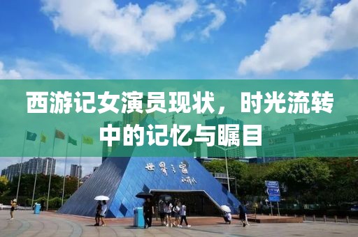 西游记女演员现状，时光流转中的记忆与瞩目