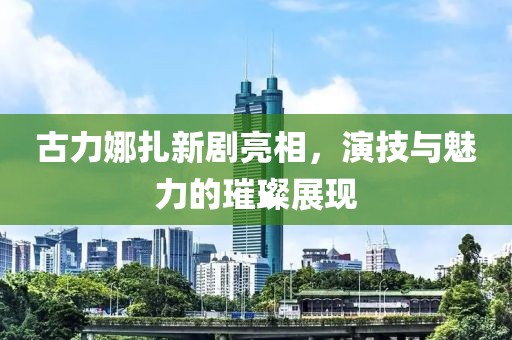 古力娜扎新剧亮相，演技与魅力的璀璨展现