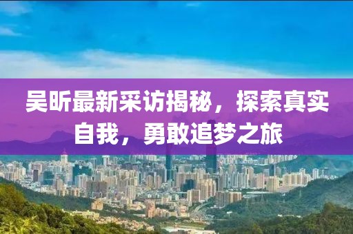 吴昕最新采访揭秘，探索真实自我，勇敢追梦之旅
