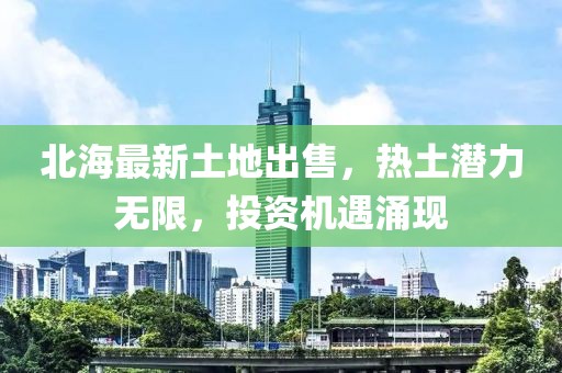 北海最新土地出售，热土潜力无限，投资机遇涌现
