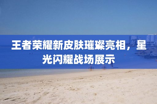王者荣耀新皮肤璀璨亮相，星光闪耀战场展示