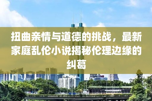 扭曲亲情与道德的挑战，最新家庭乱伦小说揭秘伦理边缘的纠葛