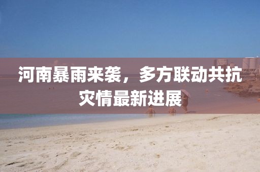 河南暴雨来袭，多方联动共抗灾情最新进展