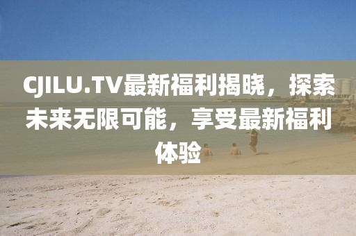 CJILU.TV最新福利揭晓，探索未来无限可能，享受最新福利体验