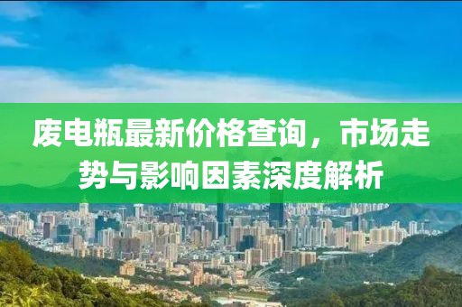 废电瓶最新价格查询，市场走势与影响因素深度解析