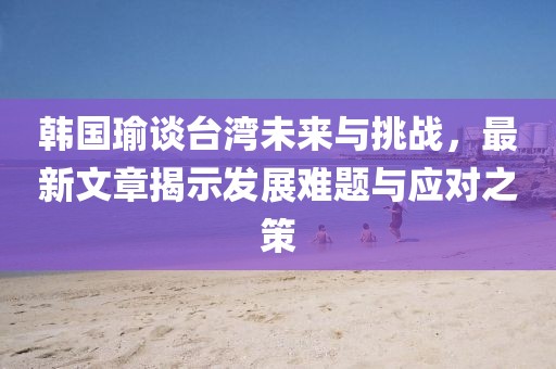 韩国瑜谈台湾未来与挑战，最新文章揭示发展难题与应对之策
