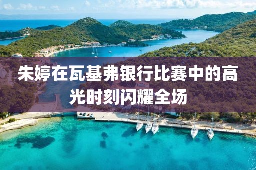 朱婷在瓦基弗银行比赛中的高光时刻闪耀全场