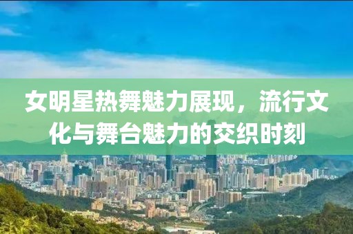 女明星热舞魅力展现，流行文化与舞台魅力的交织时刻