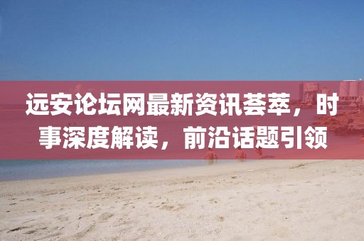 远安论坛网最新资讯荟萃，时事深度解读，前沿话题引领