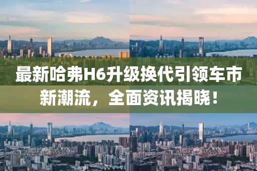 最新哈弗H6升级换代引领车市新潮流，全面资讯揭晓！