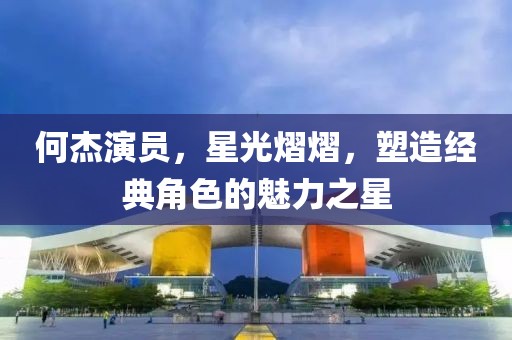 何杰演员，星光熠熠，塑造经典角色的魅力之星