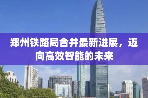郑州铁路局合并最新进展，迈向高效智能的未来