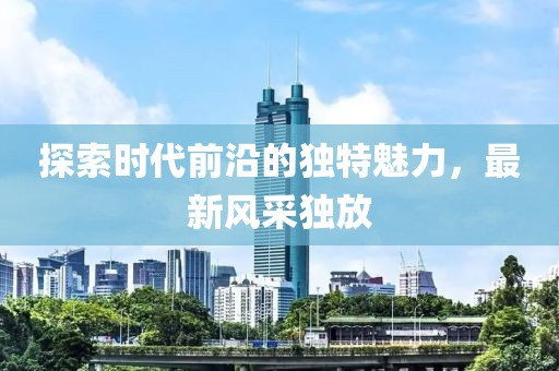 探索时代前沿的独特魅力，最新风采独放