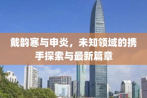 戴韵寒与申炎，未知领域的携手探索与最新篇章
