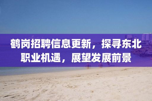 鹤岗招聘信息更新，探寻东北职业机遇，展望发展前景