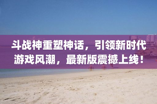 斗战神重塑神话，引领新时代游戏风潮，最新版震撼上线！