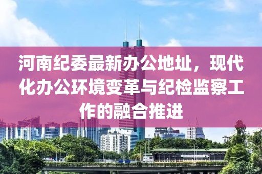 河南纪委最新办公地址，现代化办公环境变革与纪检监察工作的融合推进