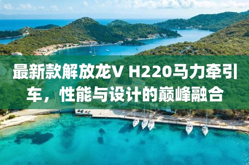 最新款解放龙V H220马力牵引车，性能与设计的巅峰融合