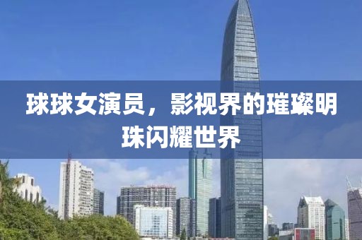 球球女演员，影视界的璀璨明珠闪耀世界
