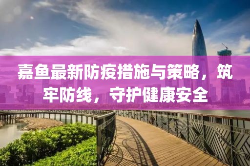 嘉鱼最新防疫措施与策略，筑牢防线，守护健康安全