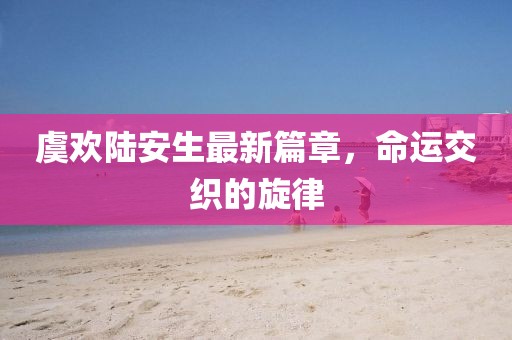 虞欢陆安生最新篇章，命运交织的旋律