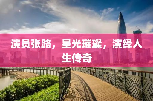 演员张路，星光璀璨，演绎人生传奇