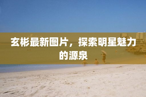 玄彬最新图片，探索明星魅力的源泉