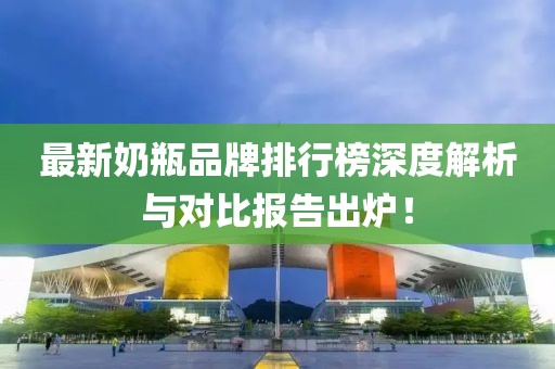 最新奶瓶品牌排行榜深度解析与对比报告出炉！