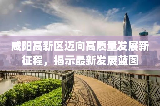 咸阳高新区迈向高质量发展新征程，揭示最新发展蓝图