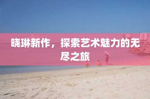 晓琳新作，探索艺术魅力的无尽之旅