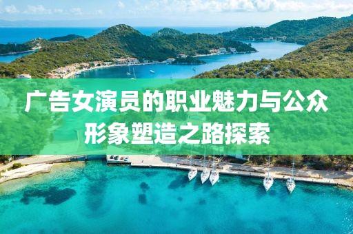 广告女演员的职业魅力与公众形象塑造之路探索
