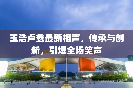 玉浩卢鑫最新相声，传承与创新，引爆全场笑声
